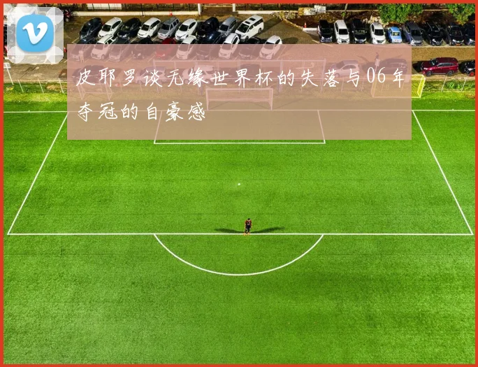 皮耶罗谈无缘世界杯的失落与06年夺冠的自豪感