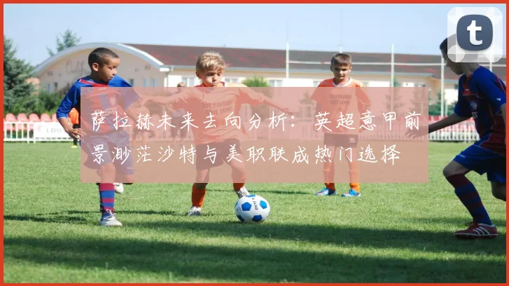 萨拉赫未来去向分析：英超意甲前景渺茫沙特与美职联成热门选择
