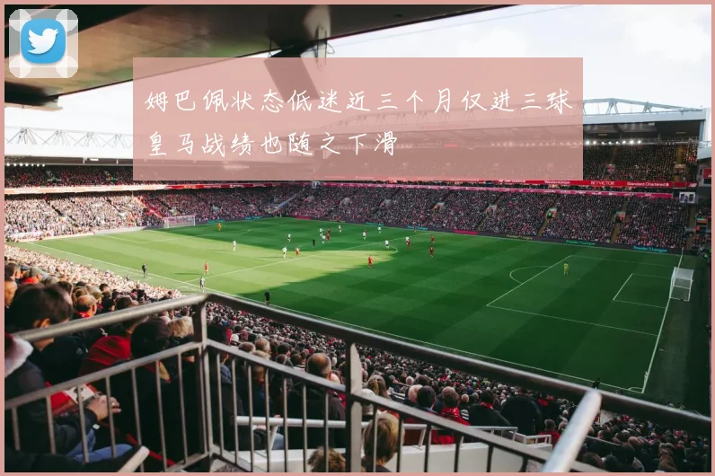 姆巴佩状态低迷近三个月仅进三球皇马战绩也随之下滑