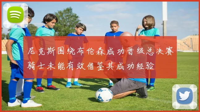 尼克斯围绕布伦森成功晋级总决赛骑士未能有效借鉴其成功经验