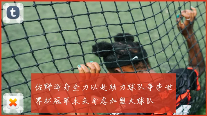 佐野海舟全力以赴助力球队争夺世界杯冠军未来考虑加盟大球队