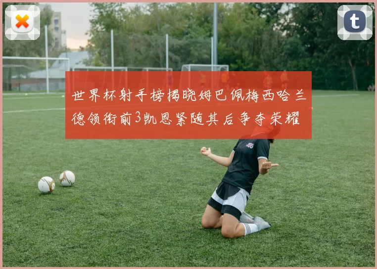 世界杯射手榜揭晓姆巴佩梅西哈兰德领衔前3凯恩紧随其后争夺荣耀