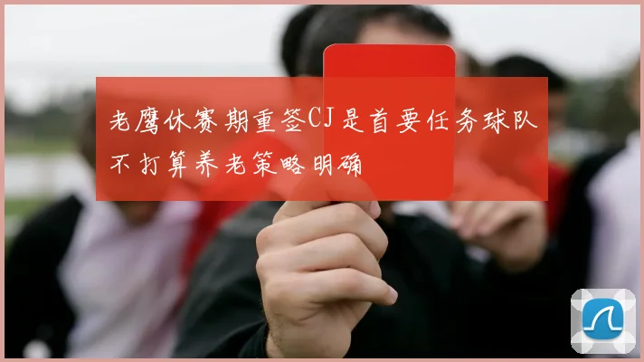 老鹰休赛期重签CJ是首要任务球队不打算养老策略明确