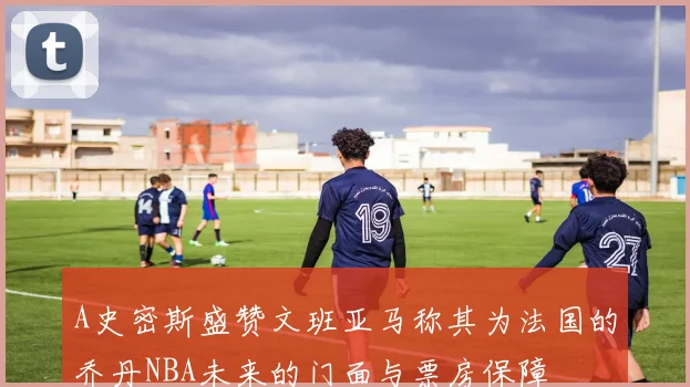 A史密斯盛赞文班亚马称其为法国的乔丹NBA未来的门面与票房保障
