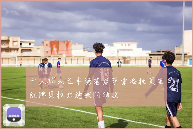 十人AC米兰半场落后萨索洛托莫里红牌贝拉尔迪破门助攻