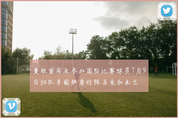 曼联宣布未参加国际比赛球员7月9日归队季前热身对阵马竞和米兰