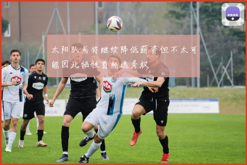 太阳队或将继续降低薪资但不太可能因此牺牲首轮选秀权
