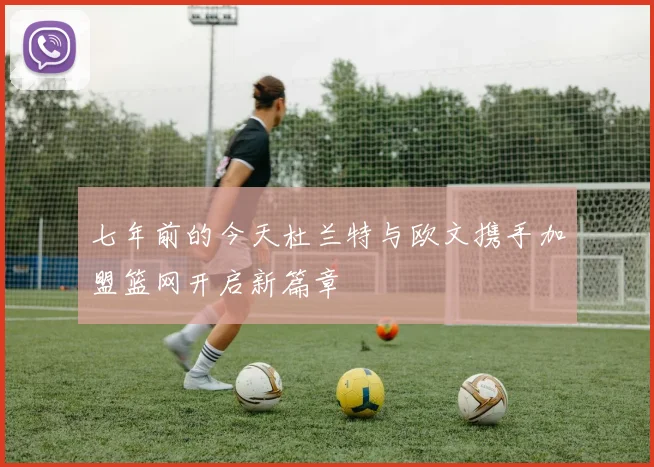 七年前的今天杜兰特与欧文携手加盟篮网开启新篇章