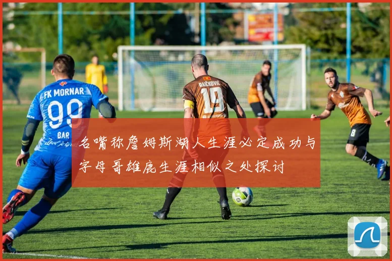 名嘴称詹姆斯湖人生涯必定成功与字母哥雄鹿生涯相似之处探讨