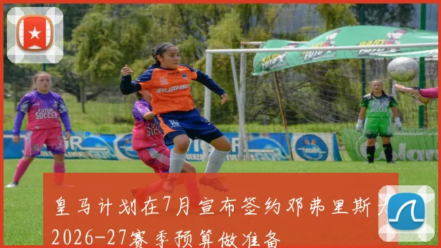 皇马计划在7月宣布签约邓弗里斯为2026-27赛季预算做准备