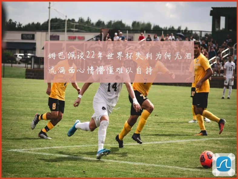 姆巴佩谈22年世界杯失利为何无泪流满面心情懵懂难以自持