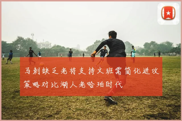 马刺缺乏老将支持文班需简化进攻策略对比湖人老哈珀时代